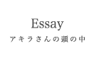 アキラさんの頭の中/Essay